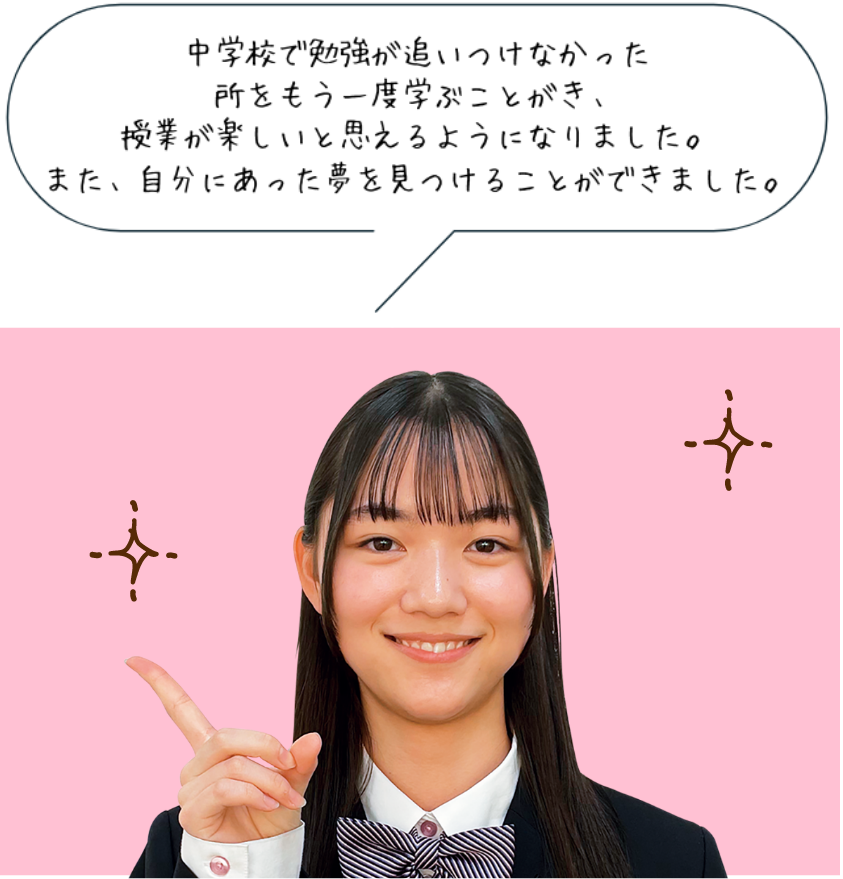 中学校で勉強が追いつけなかった
所をもう一度学ぶことがき、授業が楽しいと思えるようになりました。また、自分にあった夢を見つけることができました。